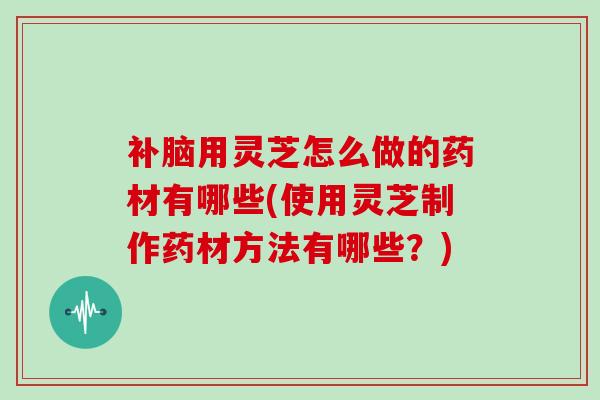 补脑用灵芝怎么做的药材有哪些(使用灵芝制作药材方法有哪些？)
