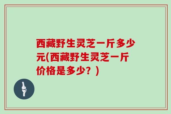 西藏野生灵芝一斤多少元(西藏野生灵芝一斤价格是多少？)