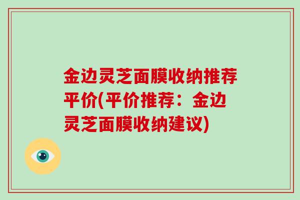 金边灵芝面膜收纳推荐平价(平价推荐:金边灵芝面膜收纳建议)-第1张图片-灵芝大师 金边灵芝面膜收纳推荐平价(平价推荐:金边灵芝面膜收纳建议)-第1张图片-灵芝大师