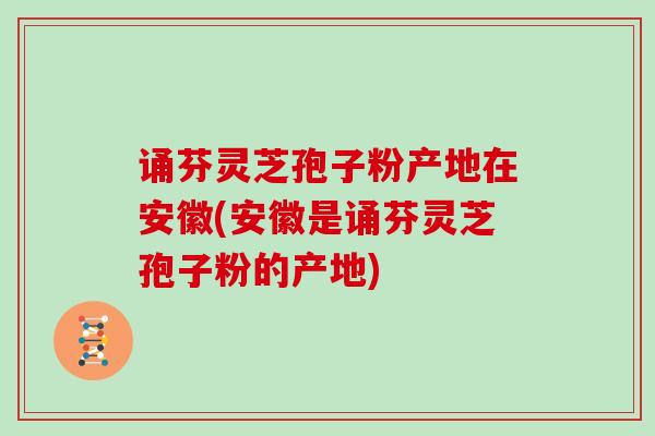 诵芬灵芝孢子粉产地在安徽(安徽是诵芬灵芝孢子粉的产地)