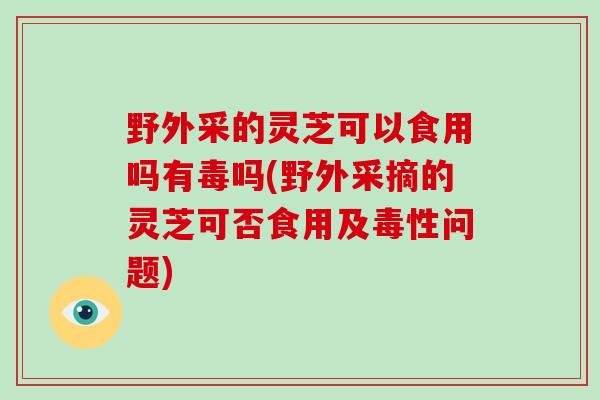 野外采的灵芝可以食用吗有毒吗(野外采摘的灵芝可否食用及毒性问题)-第1张图片-灵芝大师 野外采的灵芝可以食用吗有毒吗(野外采摘的灵芝可否食用及毒性问题)-第1张图片-灵芝大师