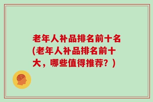 老年人补品排名前十名(老年人补品排名前十大，哪些值得推荐？)