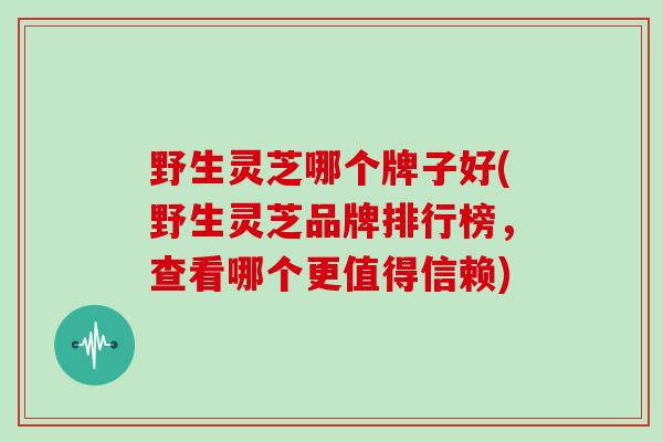 野生灵芝哪个牌子好(野生灵芝品牌排行榜，查看哪个更值得信赖)