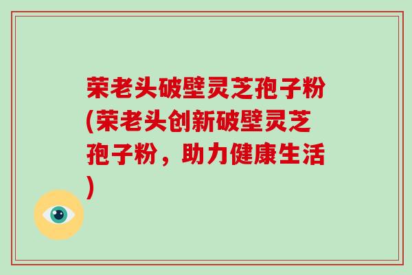 荣老头破壁灵芝孢子粉(荣老头创新破壁灵芝孢子粉，助力健康生活)