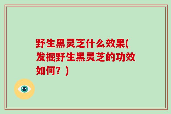 野生黑灵芝什么效果(发掘野生黑灵芝的功效如何？)