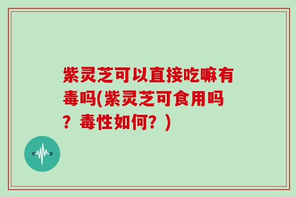 紫灵芝可以直接吃嘛有毒吗(紫灵芝可食用吗？毒性如何？)