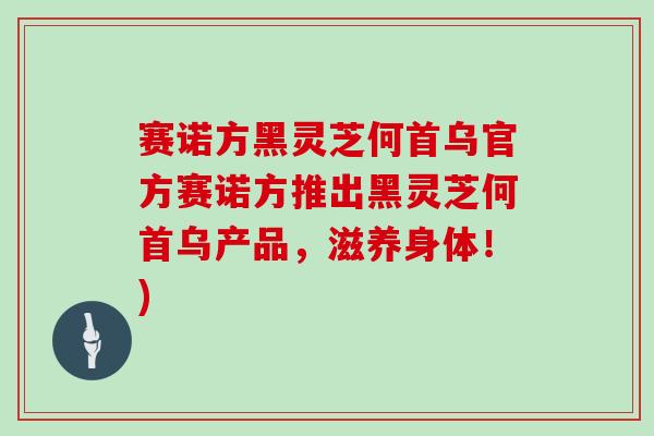 赛诺方黑灵芝何首乌官方赛诺方推出黑灵芝何首乌产品，滋养身体！)