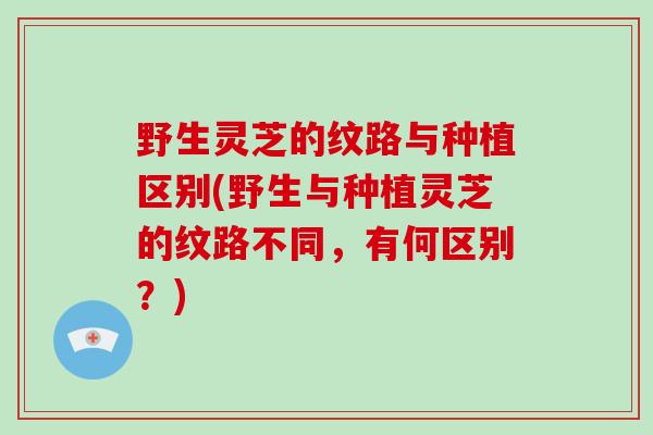 野生灵芝的纹路与种植区别(野生与种植灵芝的纹路不同，有何区别？)
