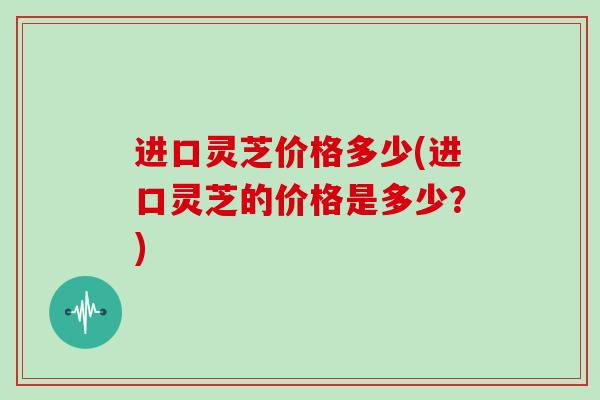进口灵芝价格多少(进口灵芝的价格是多少？)