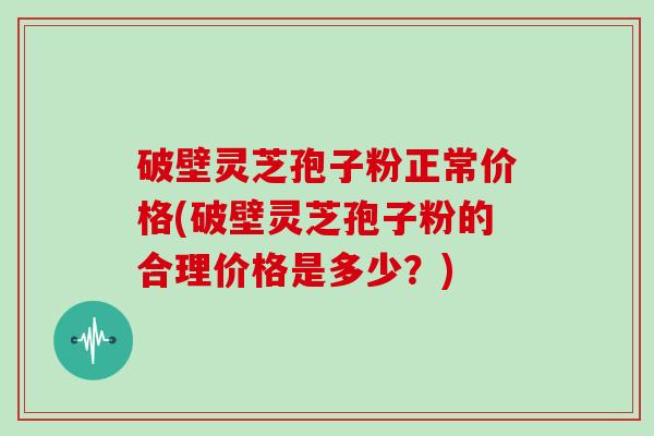 破壁灵芝孢子粉正常价格(破壁灵芝孢子粉的合理价格是多少？)