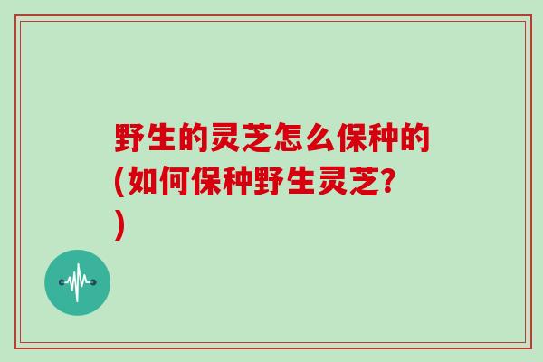 野生的灵芝怎么保种的(如何保种野生灵芝？)