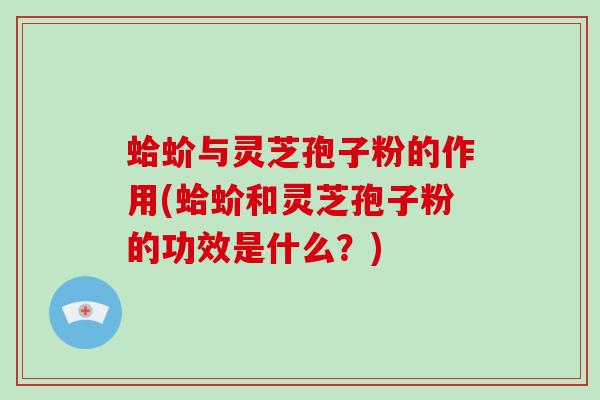 蛤蚧与灵芝孢子粉的作用(蛤蚧和灵芝孢子粉的功效是什么？)