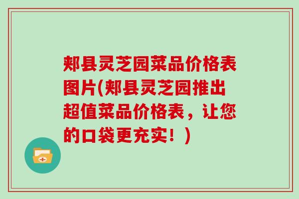 郏县灵芝园菜品价格表图片(郏县灵芝园推出超值菜品价格表，让您的口袋更充实！)