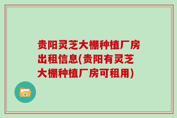 贵阳灵芝大棚种植厂房出租信息(贵阳有灵芝大棚种植厂房可租用)