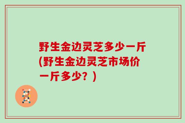 野生金边灵芝多少一斤(野生金边灵芝市场价一斤多少?)-第1张图片-灵芝大师 野生金边灵芝多少一斤(野生金边灵芝市场价一斤多少?)-第1张图片-灵芝大师