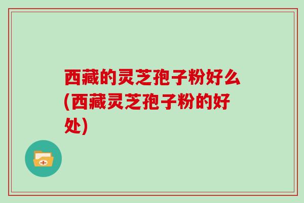 西藏的灵芝孢子粉好么(西藏灵芝孢子粉的好处)