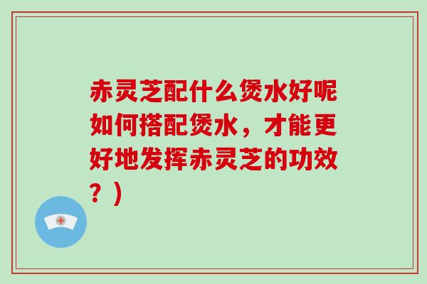 赤灵芝配什么煲水好呢如何搭配煲水，才能更好地发挥赤灵芝的功效？)