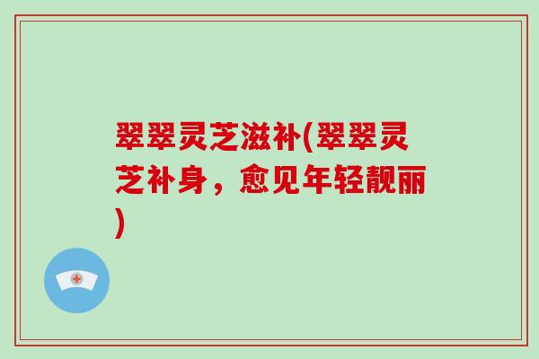 翠翠灵芝滋补(翠翠灵芝补身，愈见年轻靓丽)-第1张图片-灵芝大师