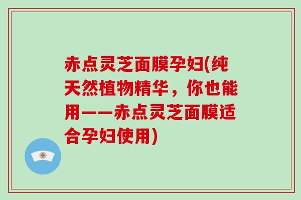 赤点灵芝面膜孕妇(纯天然植物精华，你也能用——赤点灵芝面膜适合孕妇使用)
