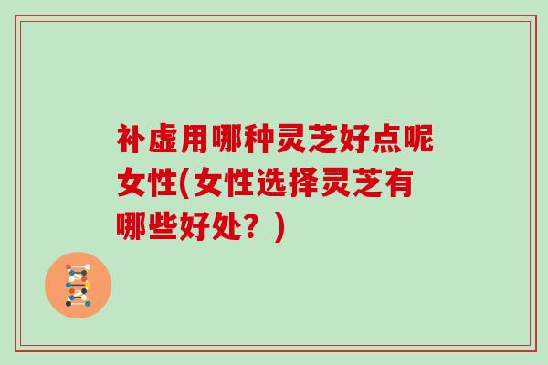 补虚用哪种灵芝好点呢女性(女性选择灵芝有哪些好处？)