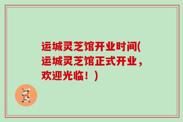 运城灵芝馆开业时间(运城灵芝馆正式开业，欢迎光临！)