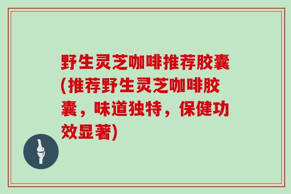 野生灵芝咖啡推荐胶囊(推荐野生灵芝咖啡胶囊，味道独特，保健功效显著)