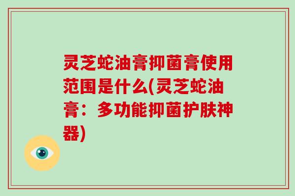 灵芝蛇油膏抑菌膏使用范围是什么(灵芝蛇油膏：多功能抑菌护肤神器)