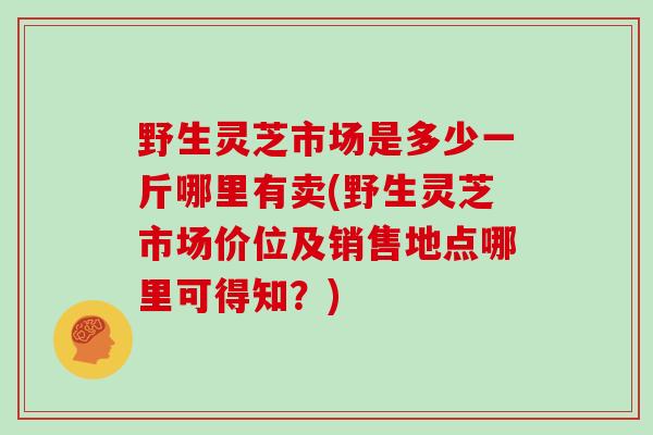 野生灵芝市场是多少一斤哪里有卖(野生灵芝市场价位及销售地点哪里可得知？)