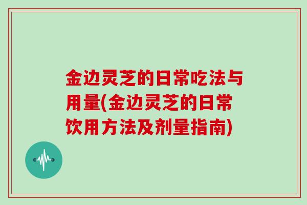 金边灵芝的日常吃法与用量(金边灵芝的日常饮用方法及剂量指南)