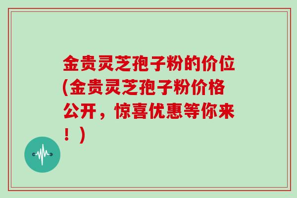 金贵灵芝孢子粉的价位(金贵灵芝孢子粉价格公开，惊喜优惠等你来！)