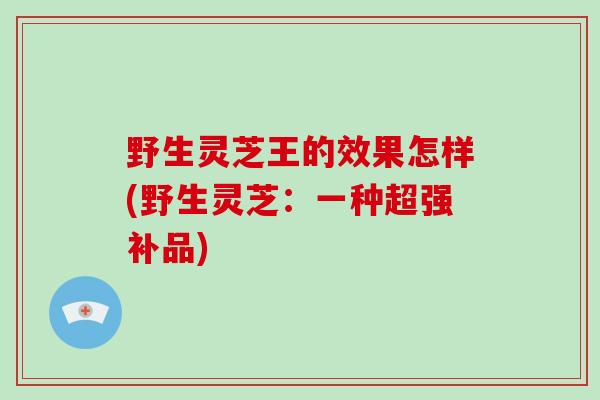野生灵芝王的效果怎样(野生灵芝：一种超强补品)