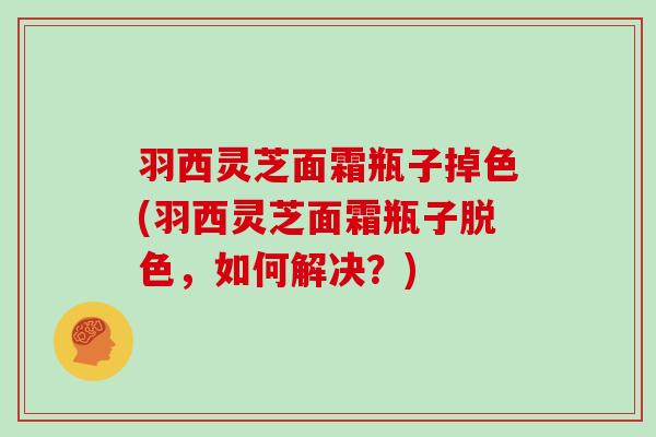 羽西灵芝面霜瓶子掉色(羽西灵芝面霜瓶子脱色，如何解决？)