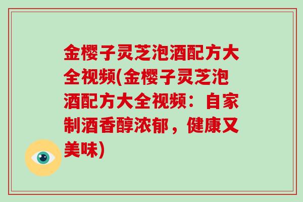 金樱子灵芝泡酒配方大全视频(金樱子灵芝泡酒配方大全视频：自家制酒香醇浓郁，健康又美味)