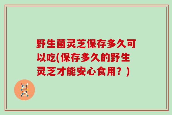 野生菌灵芝保存多久可以吃(保存多久的野生灵芝才能安心食用?)-第1张图片-灵芝大师 野生菌灵芝保存多久可以吃(保存多久的野生灵芝才能安心食用?)-第1张图片-灵芝大师