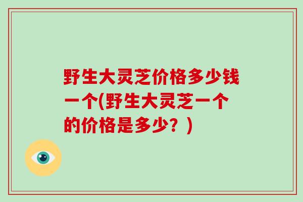 野生大灵芝价格多少钱一个(野生大灵芝一个的价格是多少？)-第1张图片-灵芝大师