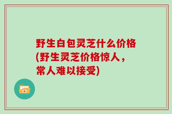 野生白包灵芝什么价格(野生灵芝价格惊人，常人难以接受)