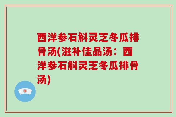 西洋参石斛灵芝冬瓜排骨汤(滋补佳品汤：西洋参石斛灵芝冬瓜排骨汤)