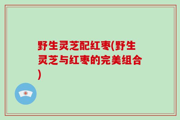 野生灵芝配红枣(野生灵芝与红枣的完美组合)-第1张图片-灵芝大师 野生灵芝配红枣(野生灵芝与红枣的完美组合)-第1张图片-灵芝大师