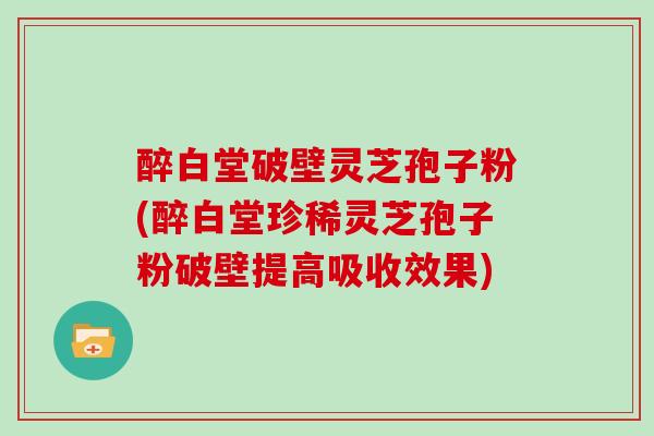 醉白堂破壁灵芝孢子粉(醉白堂珍稀灵芝孢子粉破壁提高吸收效果)