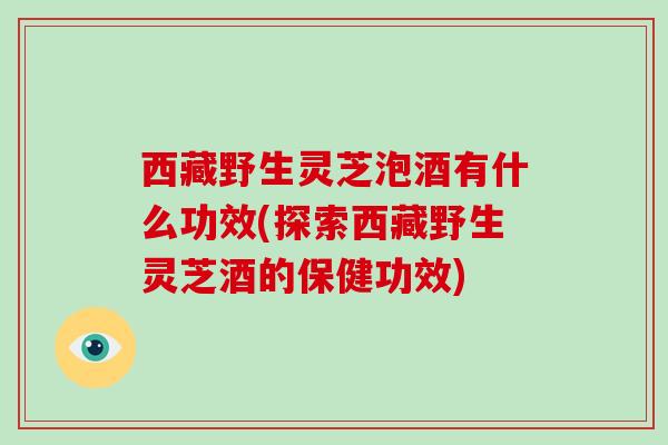 西藏野生灵芝泡酒有什么功效(探索西藏野生灵芝酒的保健功效)