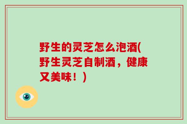 野生的灵芝怎么泡酒(野生灵芝自制酒,健康又美味!)-第1张图片-灵芝大师 野生的灵芝怎么泡酒(野生灵芝自制酒,健康又美味!)-第1张图片-灵芝大师