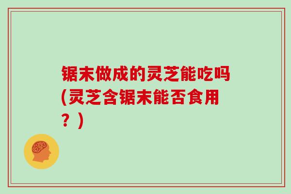 锯末做成的灵芝能吃吗(灵芝含锯末能否食用?)-第1张图片-灵芝大师 锯末做成的灵芝能吃吗(灵芝含锯末能否食用?)-第1张图片-灵芝大师