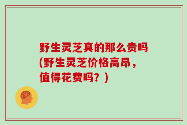 野生灵芝真的那么贵吗(野生灵芝价格高昂，值得花费吗？)