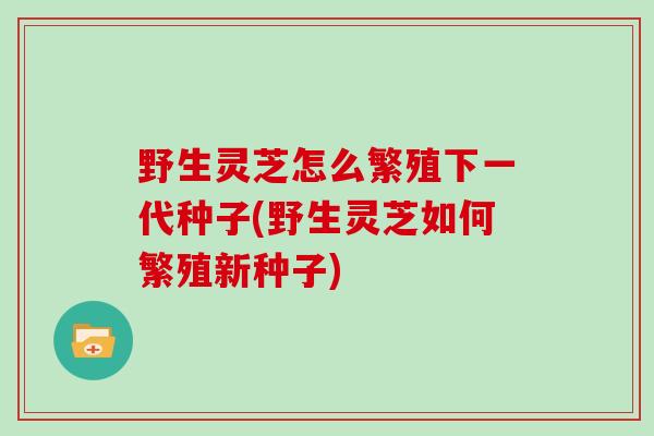 野生灵芝怎么繁殖下一代种子(野生灵芝如何繁殖新种子)-第1张图片-灵芝大师
