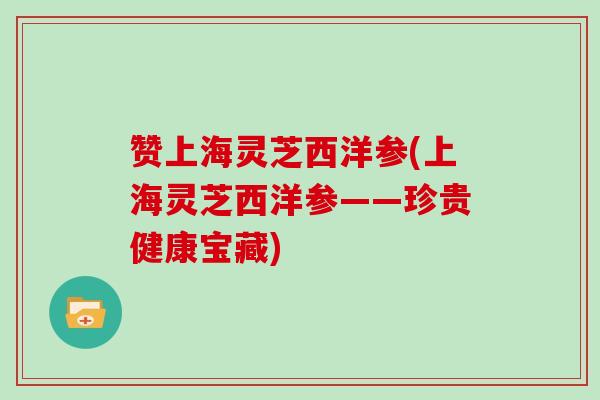 赞上海灵芝西洋参(上海灵芝西洋参——珍贵健康宝藏)