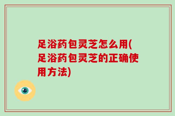 足浴药包灵芝怎么用(足浴药包灵芝的正确使用方法)