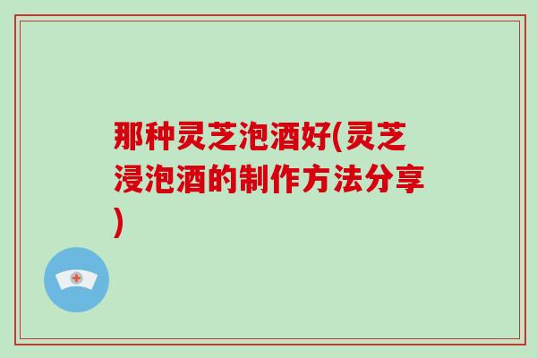 那种灵芝泡酒好(灵芝浸泡酒的制作方法分享)