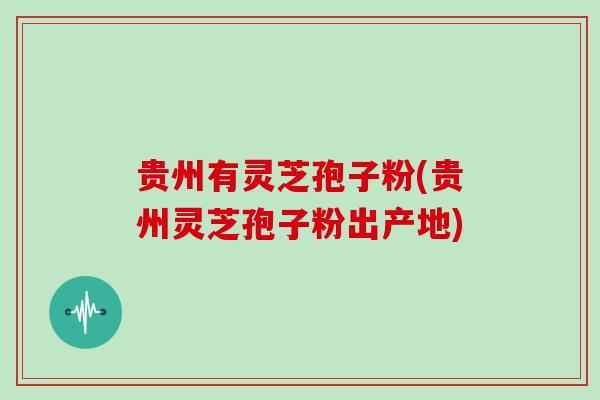 贵州有灵芝孢子粉(贵州灵芝孢子粉出产地)