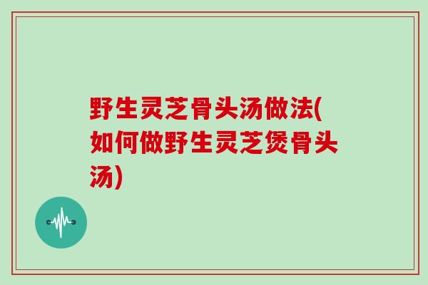 野生灵芝骨头汤做法(如何做野生灵芝煲骨头汤)-第1张图片-灵芝大师