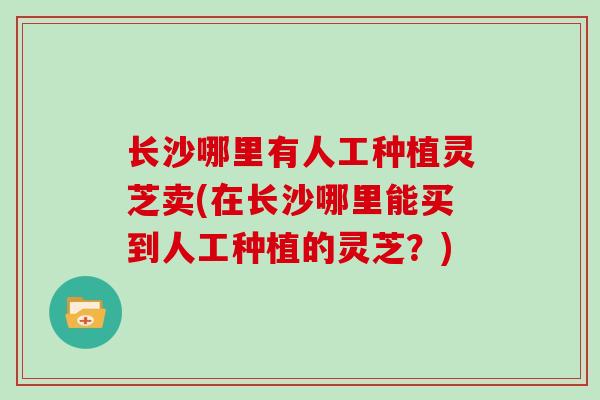 长沙哪里有人工种植灵芝卖(在长沙哪里能买到人工种植的灵芝？)